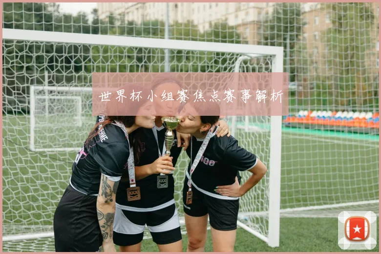 世界杯小组赛焦点赛事解析