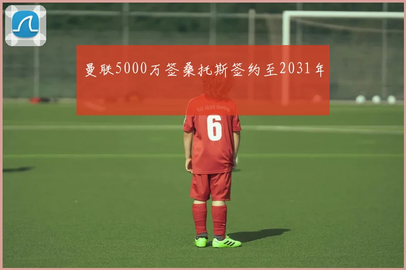 曼联5000万签桑托斯签约至2031年